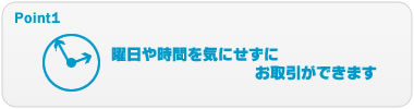 Point1 曜日や時間を気にせずにお取引ができます