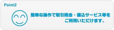 Point2 簡単な操作で取引照会・振込サービス等をご利用いただけます。